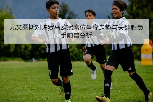 尤文图斯对阵罗马欧冠席位争夺走势与关键胜负手前景分析