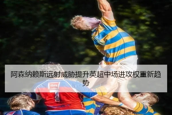 阿森纳赖斯远射威胁提升英超中场进攻权重新趋势 - kaiyun