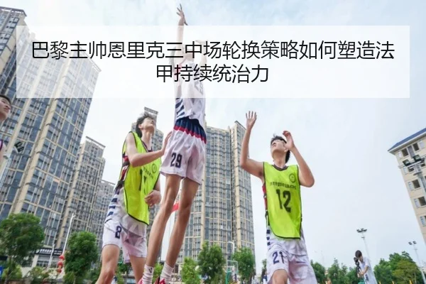 巴黎主帅恩里克三中场轮换策略如何塑造法甲持续统治力 - kaiyun