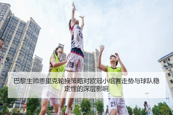 巴黎主帅恩里克轮换策略对欧冠小组赛走势与球队稳定性的深层影响 - kaiyun