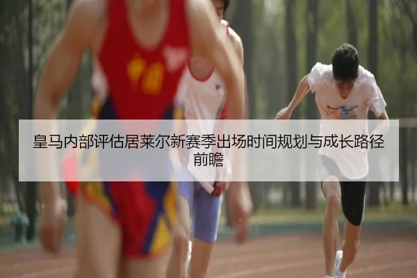 皇马内部评估居莱尔新赛季出场时间规划与成长路径前瞻