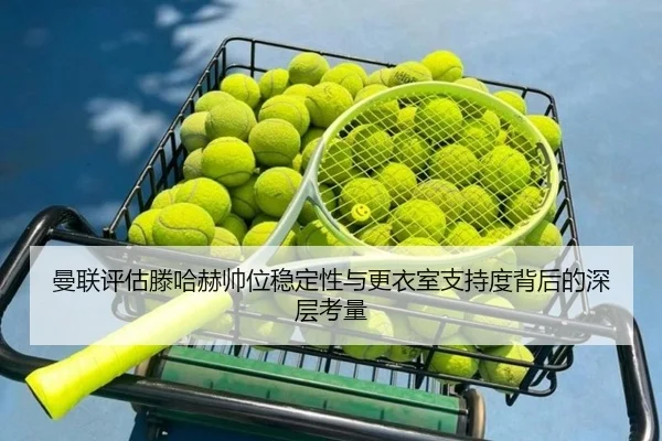 曼联评估滕哈赫帅位稳定性与更衣室支持度背后的深层考量