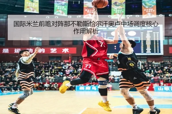 国际米兰前瞻对阵那不勒斯恰尔汗奥卢中场调度核心作用解析 - kaiyun