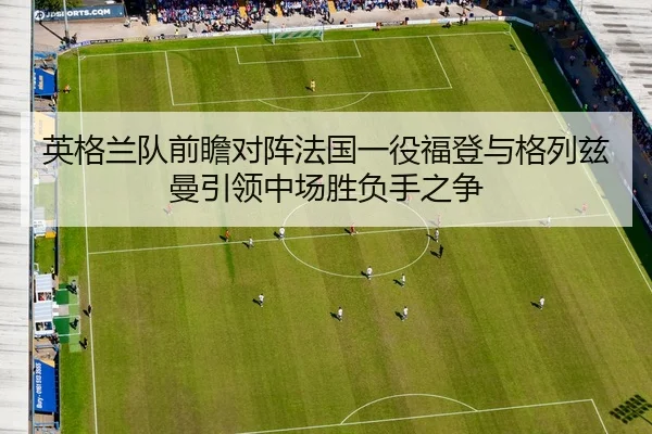 英格兰队前瞻对阵法国一役福登与格列兹曼引领中场胜负手之争 - kaiyun