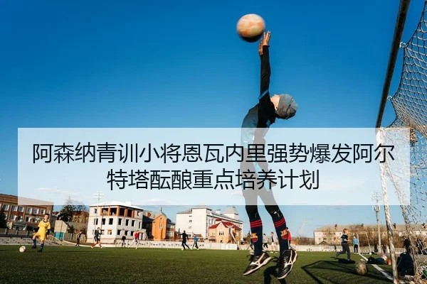 阿森纳青训小将恩瓦内里强势爆发阿尔特塔酝酿重点培养计划 - kaiyun